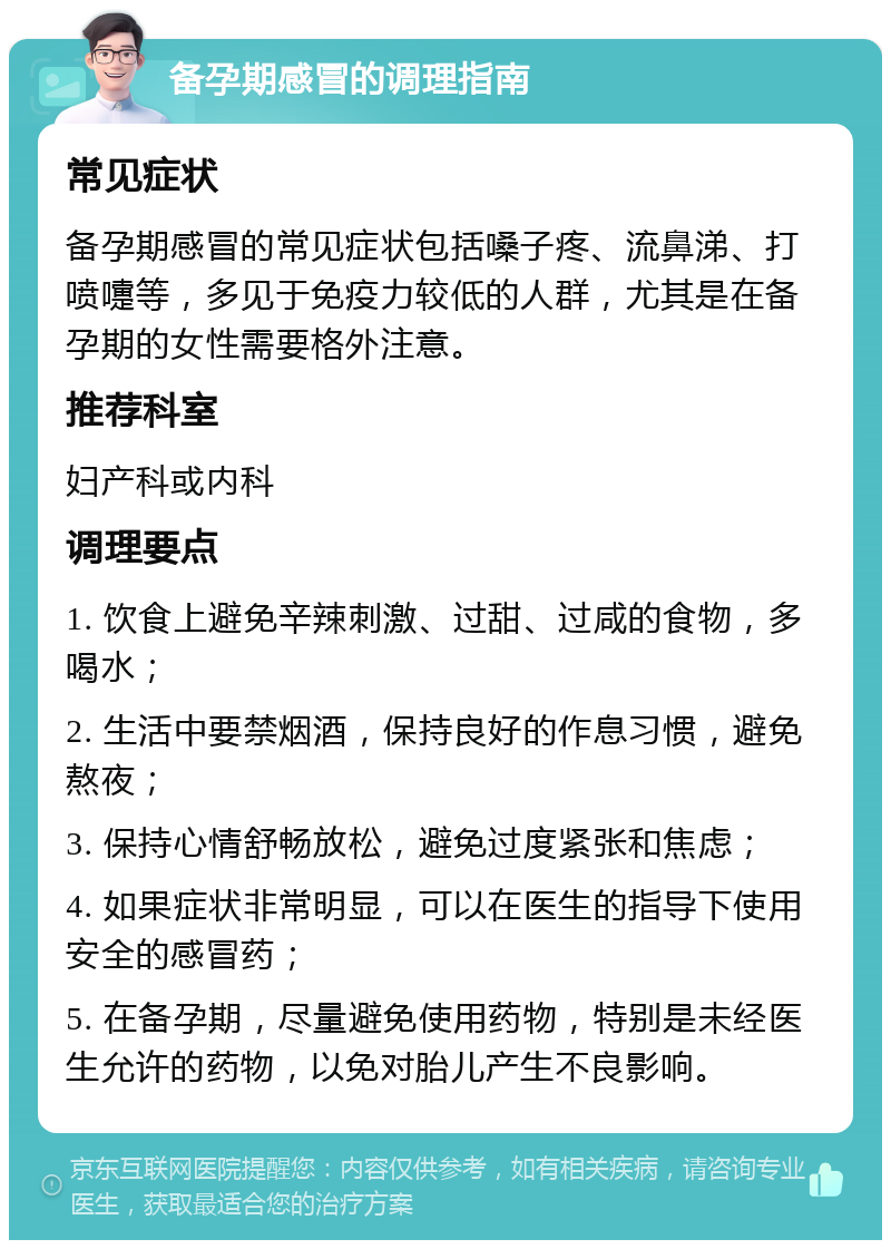 备孕期感冒的调理指南 常见症状 备孕期感冒的常见症状包括嗓子疼、流鼻涕、打喷嚏等，多见于免疫力较低的人群，尤其是在备孕期的女性需要格外注意。 推荐科室 妇产科或内科 调理要点 1. 饮食上避免辛辣刺激、过甜、过咸的食物，多喝水； 2. 生活中要禁烟酒，保持良好的作息习惯，避免熬夜； 3. 保持心情舒畅放松，避免过度紧张和焦虑； 4. 如果症状非常明显，可以在医生的指导下使用安全的感冒药； 5. 在备孕期，尽量避免使用药物，特别是未经医生允许的药物，以免对胎儿产生不良影响。