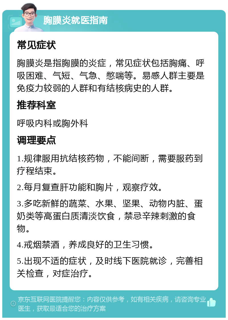 胸膜炎就医指南 常见症状 胸膜炎是指胸膜的炎症，常见症状包括胸痛、呼吸困难、气短、气急、憋喘等。易感人群主要是免疫力较弱的人群和有结核病史的人群。 推荐科室 呼吸内科或胸外科 调理要点 1.规律服用抗结核药物，不能间断，需要服药到疗程结束。 2.每月复查肝功能和胸片，观察疗效。 3.多吃新鲜的蔬菜、水果、坚果、动物内脏、蛋奶类等高蛋白质清淡饮食，禁忌辛辣刺激的食物。 4.戒烟禁酒，养成良好的卫生习惯。 5.出现不适的症状，及时线下医院就诊，完善相关检查，对症治疗。