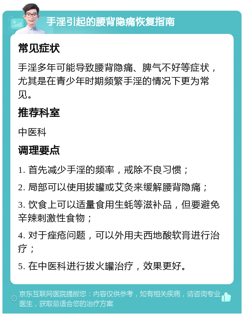 手淫引起的腰背隐痛恢复指南 常见症状 手淫多年可能导致腰背隐痛、脾气不好等症状，尤其是在青少年时期频繁手淫的情况下更为常见。 推荐科室 中医科 调理要点 1. 首先减少手淫的频率，戒除不良习惯； 2. 局部可以使用拔罐或艾灸来缓解腰背隐痛； 3. 饮食上可以适量食用生蚝等滋补品，但要避免辛辣刺激性食物； 4. 对于痤疮问题，可以外用夫西地酸软膏进行治疗； 5. 在中医科进行拔火罐治疗，效果更好。