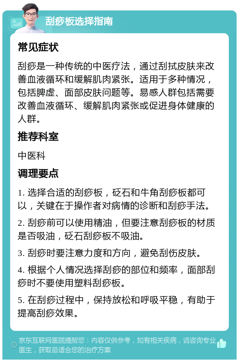 刮痧板选择指南 常见症状 刮痧是一种传统的中医疗法，通过刮拭皮肤来改善血液循环和缓解肌肉紧张。适用于多种情况，包括脾虚、面部皮肤问题等。易感人群包括需要改善血液循环、缓解肌肉紧张或促进身体健康的人群。 推荐科室 中医科 调理要点 1. 选择合适的刮痧板，砭石和牛角刮痧板都可以，关键在于操作者对病情的诊断和刮痧手法。 2. 刮痧前可以使用精油，但要注意刮痧板的材质是否吸油，砭石刮痧板不吸油。 3. 刮痧时要注意力度和方向，避免刮伤皮肤。 4. 根据个人情况选择刮痧的部位和频率，面部刮痧时不要使用塑料刮痧板。 5. 在刮痧过程中，保持放松和呼吸平稳，有助于提高刮痧效果。