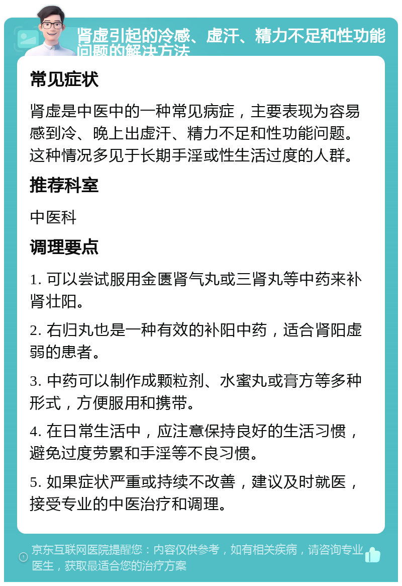 肾虚引起的冷感、虚汗、精力不足和性功能问题的解决方法 常见症状 肾虚是中医中的一种常见病症，主要表现为容易感到冷、晚上出虚汗、精力不足和性功能问题。这种情况多见于长期手淫或性生活过度的人群。 推荐科室 中医科 调理要点 1. 可以尝试服用金匮肾气丸或三肾丸等中药来补肾壮阳。 2. 右归丸也是一种有效的补阳中药，适合肾阳虚弱的患者。 3. 中药可以制作成颗粒剂、水蜜丸或膏方等多种形式，方便服用和携带。 4. 在日常生活中，应注意保持良好的生活习惯，避免过度劳累和手淫等不良习惯。 5. 如果症状严重或持续不改善，建议及时就医，接受专业的中医治疗和调理。