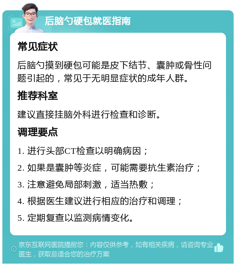 后脑勺硬包就医指南 常见症状 后脑勺摸到硬包可能是皮下结节、囊肿或骨性问题引起的，常见于无明显症状的成年人群。 推荐科室 建议直接挂脑外科进行检查和诊断。 调理要点 1. 进行头部CT检查以明确病因； 2. 如果是囊肿等炎症，可能需要抗生素治疗； 3. 注意避免局部刺激，适当热敷； 4. 根据医生建议进行相应的治疗和调理； 5. 定期复查以监测病情变化。