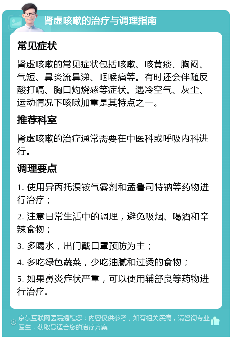 肾虚咳嗽的治疗与调理指南 常见症状 肾虚咳嗽的常见症状包括咳嗽、咳黄痰、胸闷、气短、鼻炎流鼻涕、咽喉痛等。有时还会伴随反酸打嗝、胸口灼烧感等症状。遇冷空气、灰尘、运动情况下咳嗽加重是其特点之一。 推荐科室 肾虚咳嗽的治疗通常需要在中医科或呼吸内科进行。 调理要点 1. 使用异丙托溴铵气雾剂和孟鲁司特钠等药物进行治疗； 2. 注意日常生活中的调理，避免吸烟、喝酒和辛辣食物； 3. 多喝水，出门戴口罩预防为主； 4. 多吃绿色蔬菜，少吃油腻和过烫的食物； 5. 如果鼻炎症状严重，可以使用辅舒良等药物进行治疗。