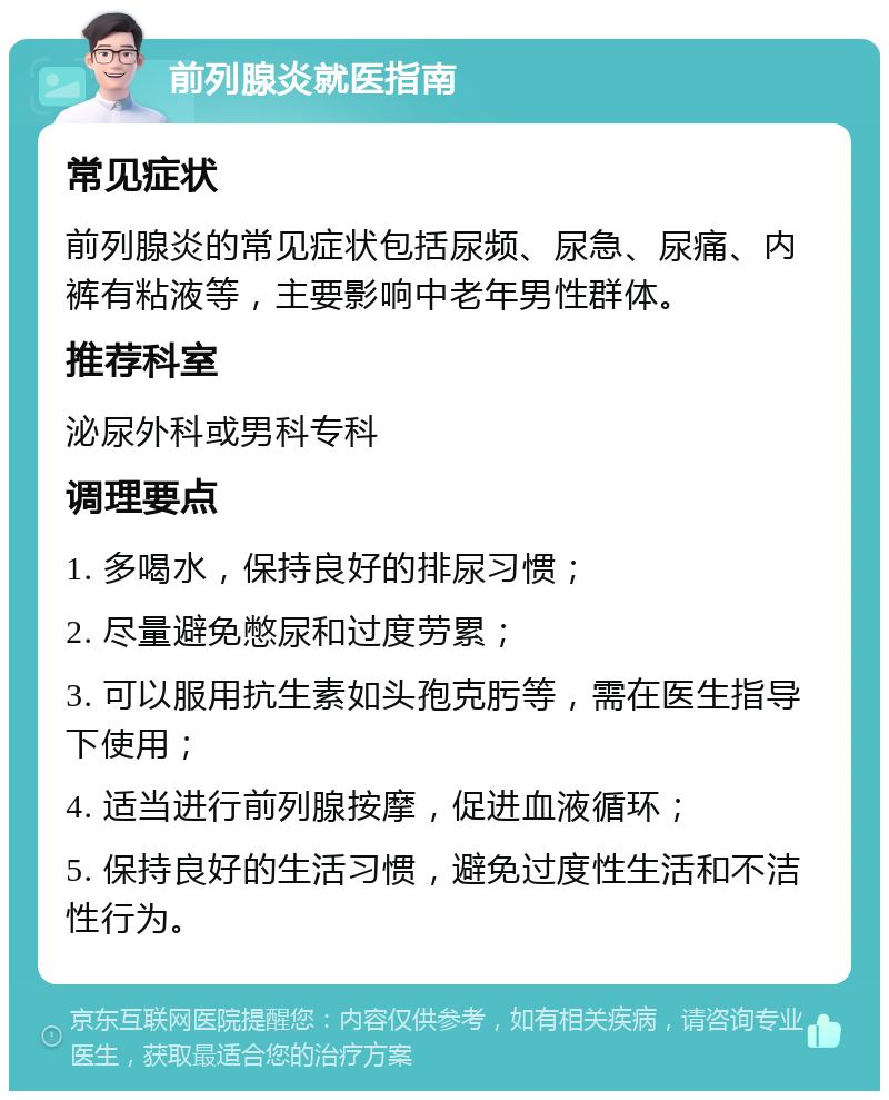 前列腺炎就医指南 常见症状 前列腺炎的常见症状包括尿频、尿急、尿痛、内裤有粘液等，主要影响中老年男性群体。 推荐科室 泌尿外科或男科专科 调理要点 1. 多喝水，保持良好的排尿习惯； 2. 尽量避免憋尿和过度劳累； 3. 可以服用抗生素如头孢克肟等，需在医生指导下使用； 4. 适当进行前列腺按摩，促进血液循环； 5. 保持良好的生活习惯，避免过度性生活和不洁性行为。