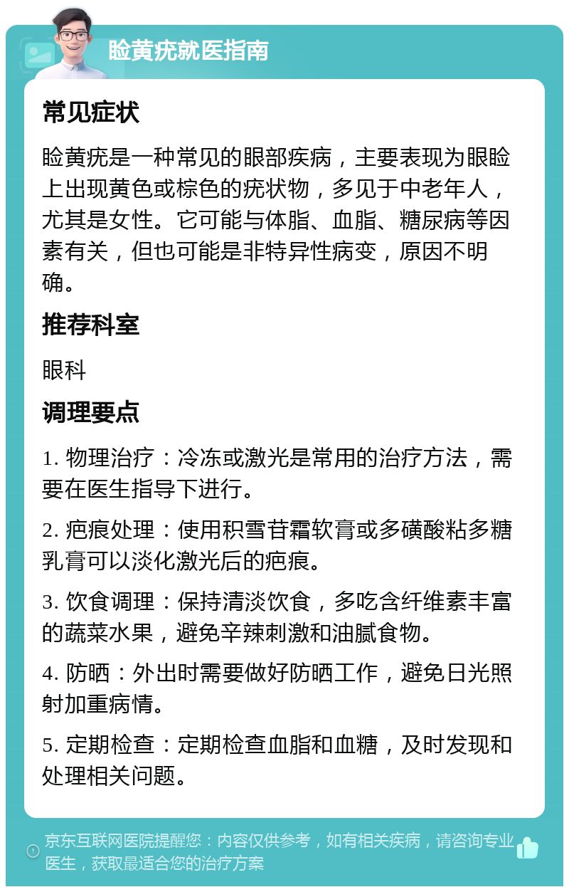 睑黄疣就医指南 常见症状 睑黄疣是一种常见的眼部疾病，主要表现为眼睑上出现黄色或棕色的疣状物，多见于中老年人，尤其是女性。它可能与体脂、血脂、糖尿病等因素有关，但也可能是非特异性病变，原因不明确。 推荐科室 眼科 调理要点 1. 物理治疗：冷冻或激光是常用的治疗方法，需要在医生指导下进行。 2. 疤痕处理：使用积雪苷霜软膏或多磺酸粘多糖乳膏可以淡化激光后的疤痕。 3. 饮食调理：保持清淡饮食，多吃含纤维素丰富的蔬菜水果，避免辛辣刺激和油腻食物。 4. 防晒：外出时需要做好防晒工作，避免日光照射加重病情。 5. 定期检查：定期检查血脂和血糖，及时发现和处理相关问题。