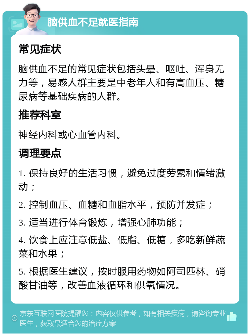 脑供血不足就医指南 常见症状 脑供血不足的常见症状包括头晕、呕吐、浑身无力等，易感人群主要是中老年人和有高血压、糖尿病等基础疾病的人群。 推荐科室 神经内科或心血管内科。 调理要点 1. 保持良好的生活习惯，避免过度劳累和情绪激动； 2. 控制血压、血糖和血脂水平，预防并发症； 3. 适当进行体育锻炼，增强心肺功能； 4. 饮食上应注意低盐、低脂、低糖，多吃新鲜蔬菜和水果； 5. 根据医生建议，按时服用药物如阿司匹林、硝酸甘油等，改善血液循环和供氧情况。