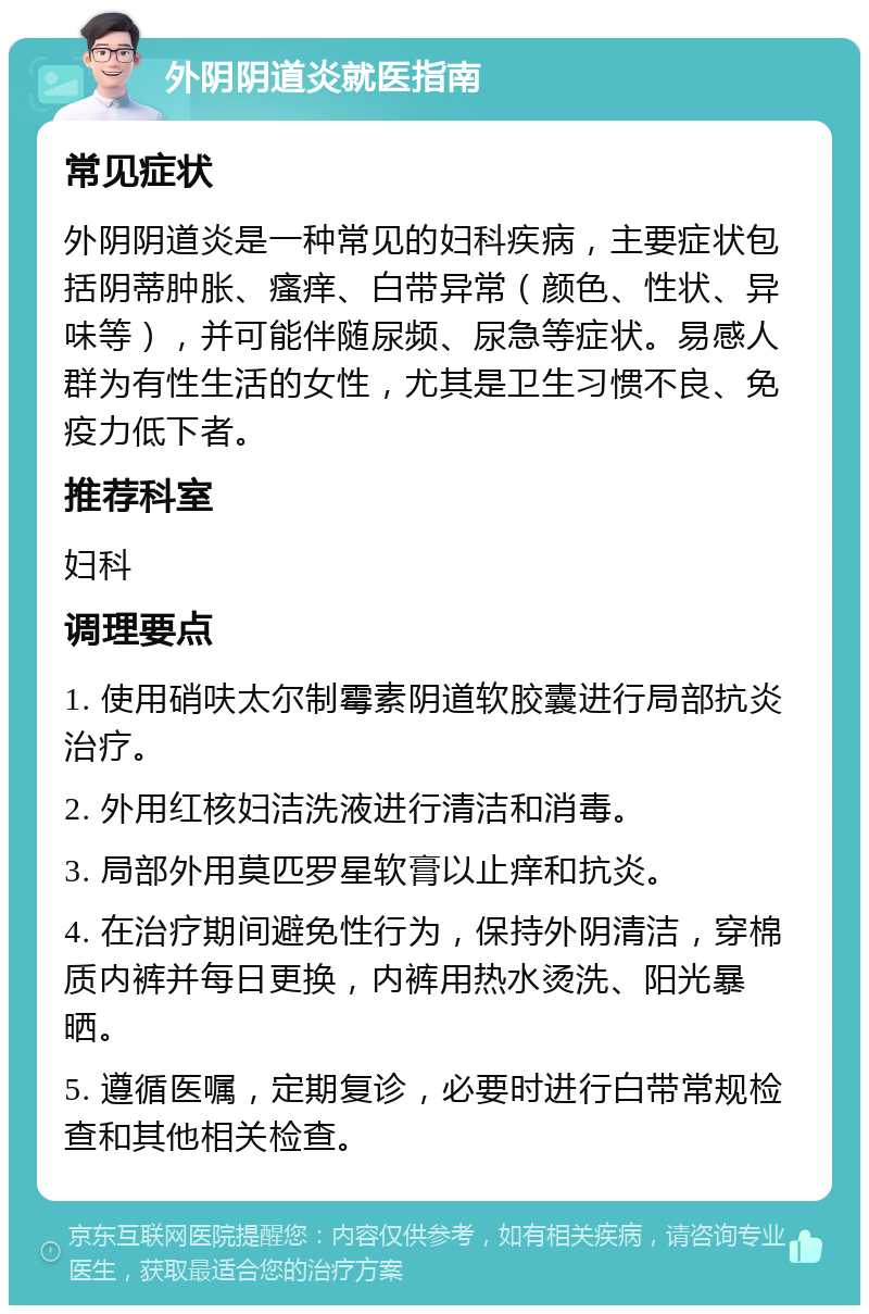 外阴阴道炎就医指南 常见症状 外阴阴道炎是一种常见的妇科疾病，主要症状包括阴蒂肿胀、瘙痒、白带异常（颜色、性状、异味等），并可能伴随尿频、尿急等症状。易感人群为有性生活的女性，尤其是卫生习惯不良、免疫力低下者。 推荐科室 妇科 调理要点 1. 使用硝呋太尔制霉素阴道软胶囊进行局部抗炎治疗。 2. 外用红核妇洁洗液进行清洁和消毒。 3. 局部外用莫匹罗星软膏以止痒和抗炎。 4. 在治疗期间避免性行为，保持外阴清洁，穿棉质内裤并每日更换，内裤用热水烫洗、阳光暴晒。 5. 遵循医嘱，定期复诊，必要时进行白带常规检查和其他相关检查。