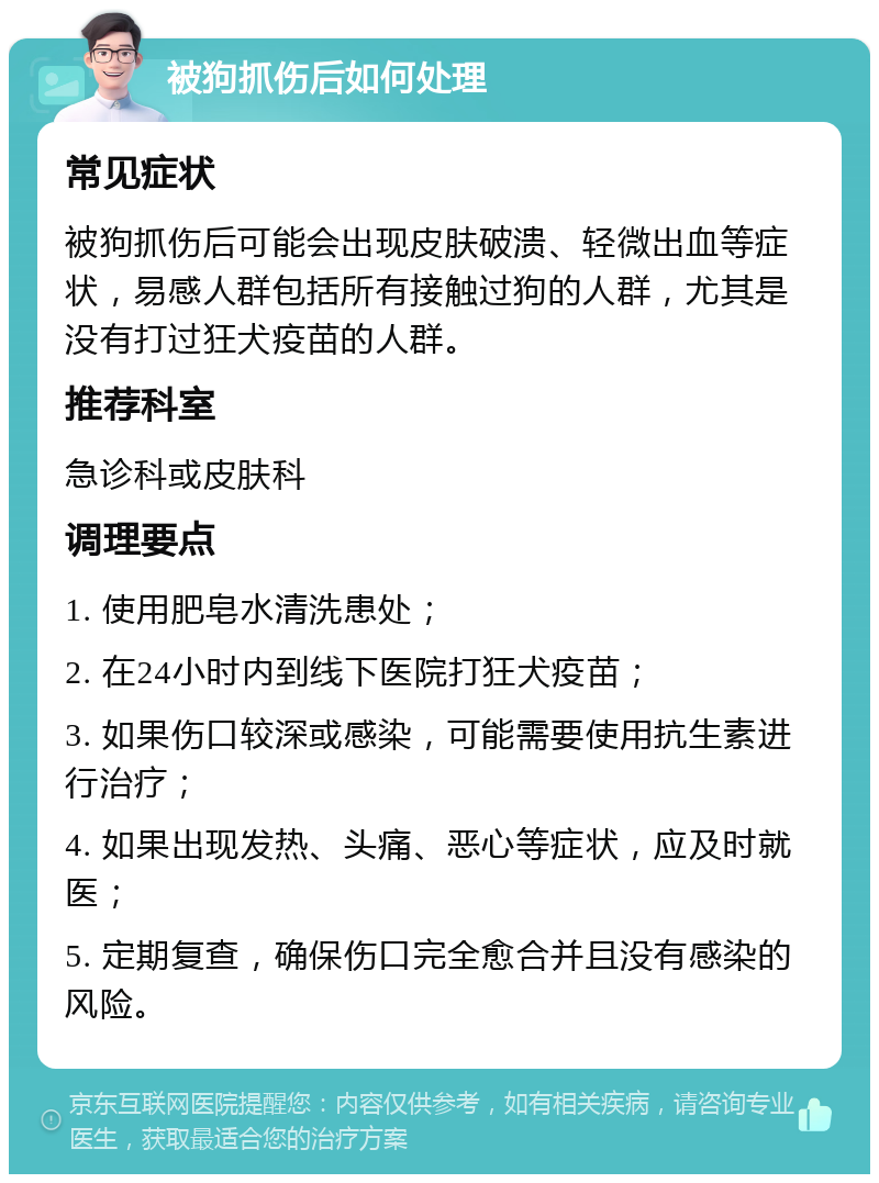 被狗抓伤后如何处理 常见症状 被狗抓伤后可能会出现皮肤破溃、轻微出血等症状，易感人群包括所有接触过狗的人群，尤其是没有打过狂犬疫苗的人群。 推荐科室 急诊科或皮肤科 调理要点 1. 使用肥皂水清洗患处； 2. 在24小时内到线下医院打狂犬疫苗； 3. 如果伤口较深或感染，可能需要使用抗生素进行治疗； 4. 如果出现发热、头痛、恶心等症状，应及时就医； 5. 定期复查，确保伤口完全愈合并且没有感染的风险。