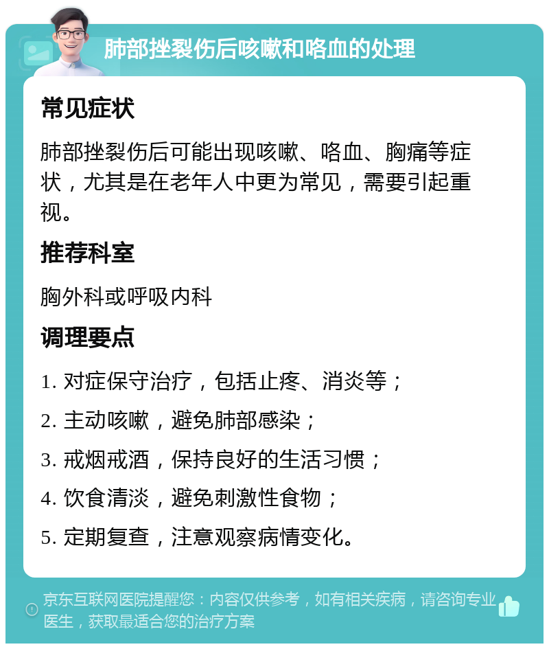 肺部挫裂伤后咳嗽和咯血的处理 常见症状 肺部挫裂伤后可能出现咳嗽、咯血、胸痛等症状，尤其是在老年人中更为常见，需要引起重视。 推荐科室 胸外科或呼吸内科 调理要点 1. 对症保守治疗，包括止疼、消炎等； 2. 主动咳嗽，避免肺部感染； 3. 戒烟戒酒，保持良好的生活习惯； 4. 饮食清淡，避免刺激性食物； 5. 定期复查，注意观察病情变化。