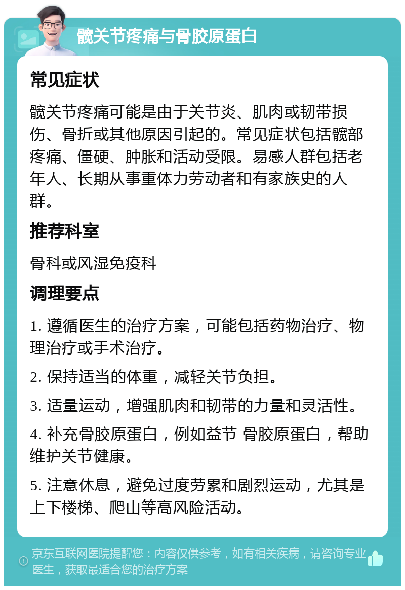 髋关节疼痛与骨胶原蛋白 常见症状 髋关节疼痛可能是由于关节炎、肌肉或韧带损伤、骨折或其他原因引起的。常见症状包括髋部疼痛、僵硬、肿胀和活动受限。易感人群包括老年人、长期从事重体力劳动者和有家族史的人群。 推荐科室 骨科或风湿免疫科 调理要点 1. 遵循医生的治疗方案，可能包括药物治疗、物理治疗或手术治疗。 2. 保持适当的体重，减轻关节负担。 3. 适量运动，增强肌肉和韧带的力量和灵活性。 4. 补充骨胶原蛋白，例如益节 骨胶原蛋白，帮助维护关节健康。 5. 注意休息，避免过度劳累和剧烈运动，尤其是上下楼梯、爬山等高风险活动。