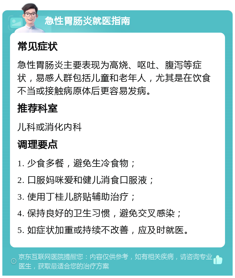 急性胃肠炎就医指南 常见症状 急性胃肠炎主要表现为高烧、呕吐、腹泻等症状，易感人群包括儿童和老年人，尤其是在饮食不当或接触病原体后更容易发病。 推荐科室 儿科或消化内科 调理要点 1. 少食多餐，避免生冷食物； 2. 口服妈咪爱和健儿消食口服液； 3. 使用丁桂儿脐贴辅助治疗； 4. 保持良好的卫生习惯，避免交叉感染； 5. 如症状加重或持续不改善，应及时就医。