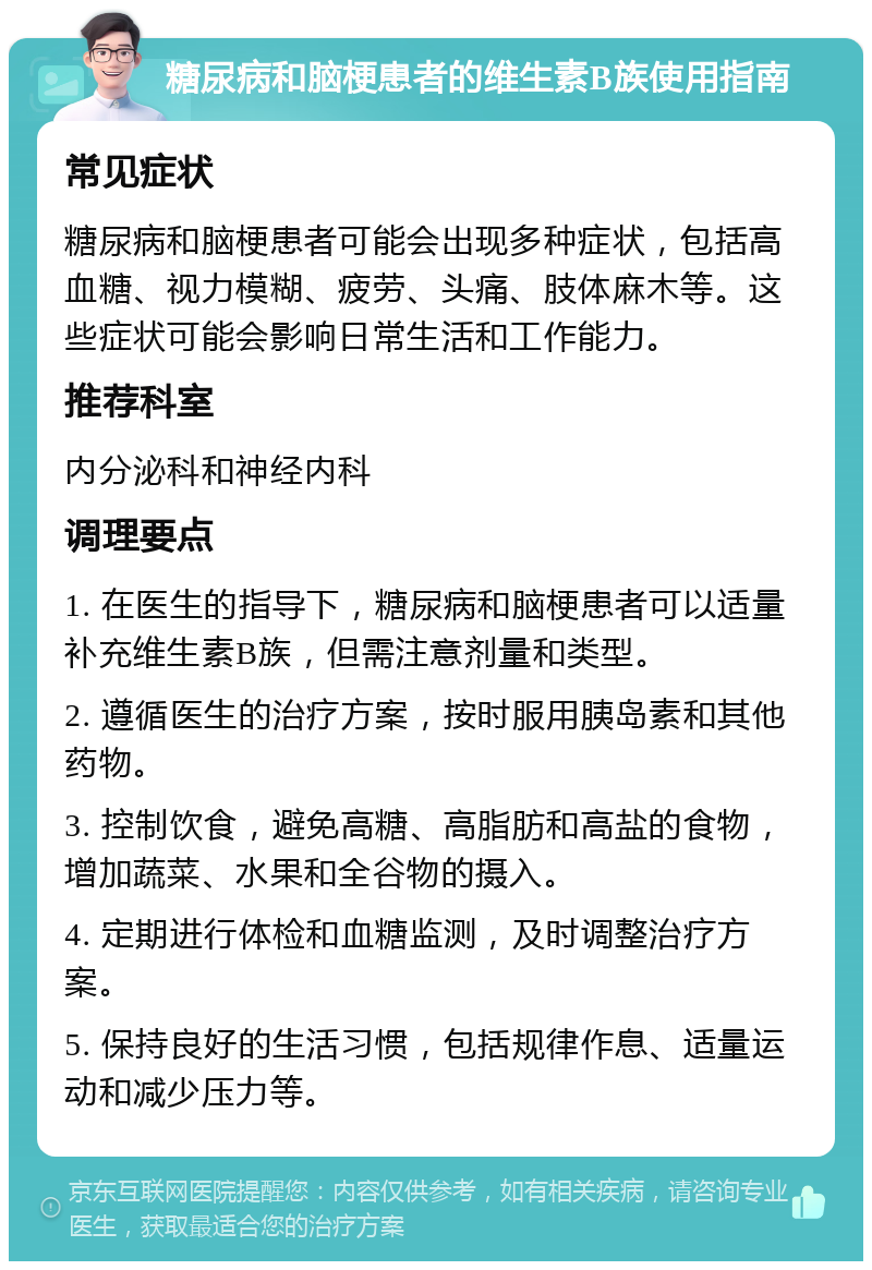 糖尿病和脑梗患者的维生素B族使用指南 常见症状 糖尿病和脑梗患者可能会出现多种症状，包括高血糖、视力模糊、疲劳、头痛、肢体麻木等。这些症状可能会影响日常生活和工作能力。 推荐科室 内分泌科和神经内科 调理要点 1. 在医生的指导下，糖尿病和脑梗患者可以适量补充维生素B族，但需注意剂量和类型。 2. 遵循医生的治疗方案，按时服用胰岛素和其他药物。 3. 控制饮食，避免高糖、高脂肪和高盐的食物，增加蔬菜、水果和全谷物的摄入。 4. 定期进行体检和血糖监测，及时调整治疗方案。 5. 保持良好的生活习惯，包括规律作息、适量运动和减少压力等。