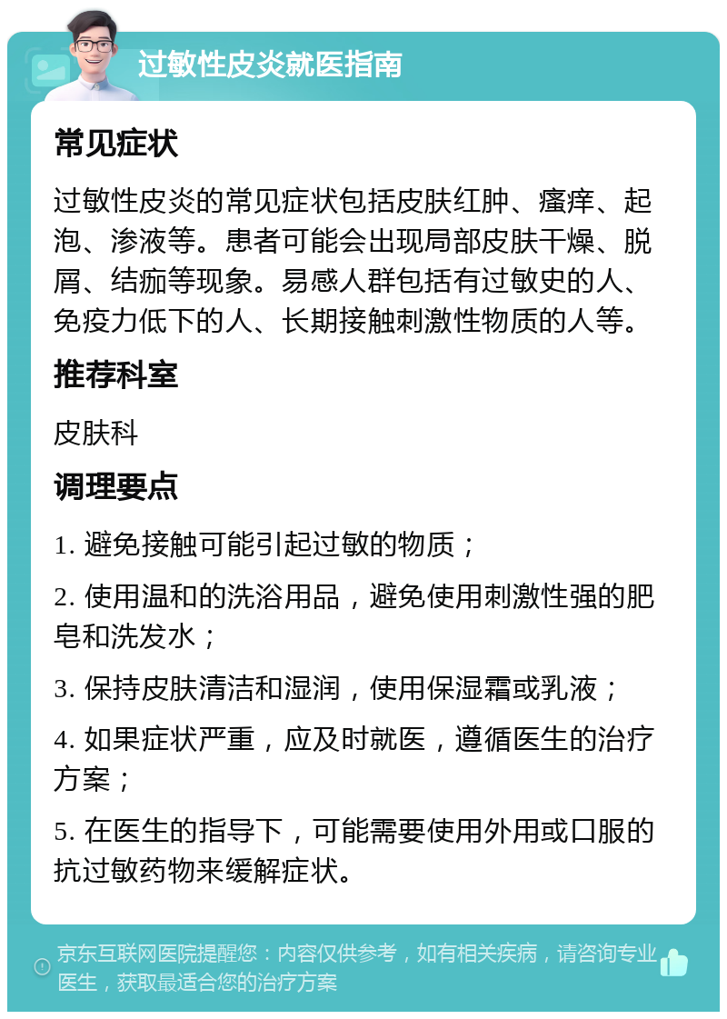 过敏性皮炎就医指南 常见症状 过敏性皮炎的常见症状包括皮肤红肿、瘙痒、起泡、渗液等。患者可能会出现局部皮肤干燥、脱屑、结痂等现象。易感人群包括有过敏史的人、免疫力低下的人、长期接触刺激性物质的人等。 推荐科室 皮肤科 调理要点 1. 避免接触可能引起过敏的物质； 2. 使用温和的洗浴用品，避免使用刺激性强的肥皂和洗发水； 3. 保持皮肤清洁和湿润，使用保湿霜或乳液； 4. 如果症状严重，应及时就医，遵循医生的治疗方案； 5. 在医生的指导下，可能需要使用外用或口服的抗过敏药物来缓解症状。