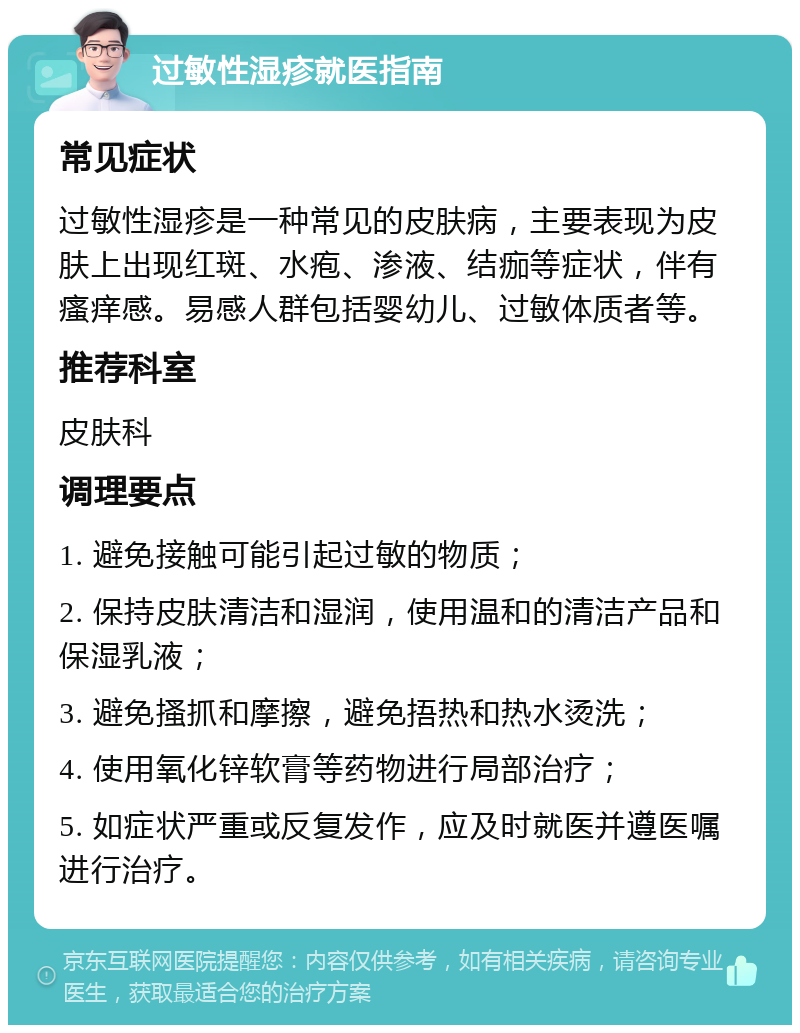 过敏性湿疹就医指南 常见症状 过敏性湿疹是一种常见的皮肤病，主要表现为皮肤上出现红斑、水疱、渗液、结痂等症状，伴有瘙痒感。易感人群包括婴幼儿、过敏体质者等。 推荐科室 皮肤科 调理要点 1. 避免接触可能引起过敏的物质； 2. 保持皮肤清洁和湿润，使用温和的清洁产品和保湿乳液； 3. 避免搔抓和摩擦，避免捂热和热水烫洗； 4. 使用氧化锌软膏等药物进行局部治疗； 5. 如症状严重或反复发作，应及时就医并遵医嘱进行治疗。