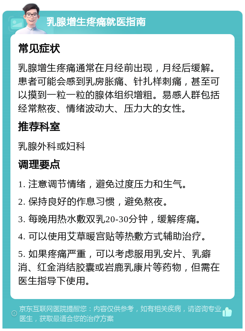 乳腺增生疼痛就医指南 常见症状 乳腺增生疼痛通常在月经前出现，月经后缓解。患者可能会感到乳房胀痛、针扎样刺痛，甚至可以摸到一粒一粒的腺体组织增粗。易感人群包括经常熬夜、情绪波动大、压力大的女性。 推荐科室 乳腺外科或妇科 调理要点 1. 注意调节情绪，避免过度压力和生气。 2. 保持良好的作息习惯，避免熬夜。 3. 每晚用热水敷双乳20-30分钟，缓解疼痛。 4. 可以使用艾草暖宫贴等热敷方式辅助治疗。 5. 如果疼痛严重，可以考虑服用乳安片、乳癖消、红金消结胶囊或岩鹿乳康片等药物，但需在医生指导下使用。