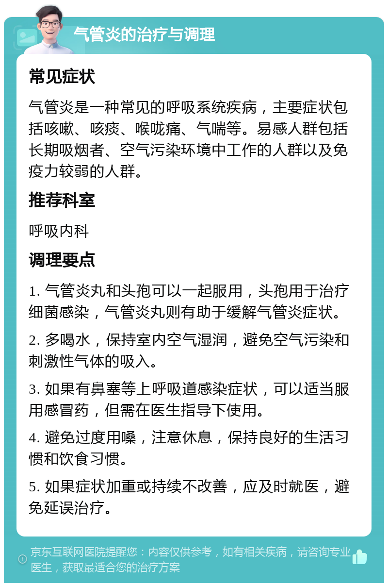 气管炎的治疗与调理 常见症状 气管炎是一种常见的呼吸系统疾病，主要症状包括咳嗽、咳痰、喉咙痛、气喘等。易感人群包括长期吸烟者、空气污染环境中工作的人群以及免疫力较弱的人群。 推荐科室 呼吸内科 调理要点 1. 气管炎丸和头孢可以一起服用，头孢用于治疗细菌感染，气管炎丸则有助于缓解气管炎症状。 2. 多喝水，保持室内空气湿润，避免空气污染和刺激性气体的吸入。 3. 如果有鼻塞等上呼吸道感染症状，可以适当服用感冒药，但需在医生指导下使用。 4. 避免过度用嗓，注意休息，保持良好的生活习惯和饮食习惯。 5. 如果症状加重或持续不改善，应及时就医，避免延误治疗。