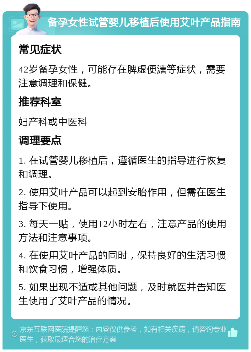 备孕女性试管婴儿移植后使用艾叶产品指南 常见症状 42岁备孕女性，可能存在脾虚便溏等症状，需要注意调理和保健。 推荐科室 妇产科或中医科 调理要点 1. 在试管婴儿移植后，遵循医生的指导进行恢复和调理。 2. 使用艾叶产品可以起到安胎作用，但需在医生指导下使用。 3. 每天一贴，使用12小时左右，注意产品的使用方法和注意事项。 4. 在使用艾叶产品的同时，保持良好的生活习惯和饮食习惯，增强体质。 5. 如果出现不适或其他问题，及时就医并告知医生使用了艾叶产品的情况。