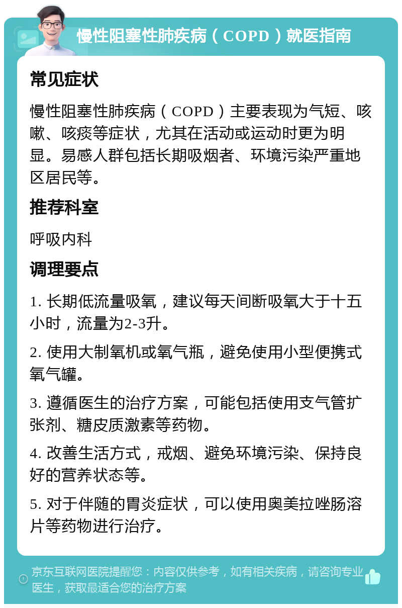 慢性阻塞性肺疾病（COPD）就医指南 常见症状 慢性阻塞性肺疾病（COPD）主要表现为气短、咳嗽、咳痰等症状，尤其在活动或运动时更为明显。易感人群包括长期吸烟者、环境污染严重地区居民等。 推荐科室 呼吸内科 调理要点 1. 长期低流量吸氧，建议每天间断吸氧大于十五小时，流量为2-3升。 2. 使用大制氧机或氧气瓶，避免使用小型便携式氧气罐。 3. 遵循医生的治疗方案，可能包括使用支气管扩张剂、糖皮质激素等药物。 4. 改善生活方式，戒烟、避免环境污染、保持良好的营养状态等。 5. 对于伴随的胃炎症状，可以使用奥美拉唑肠溶片等药物进行治疗。