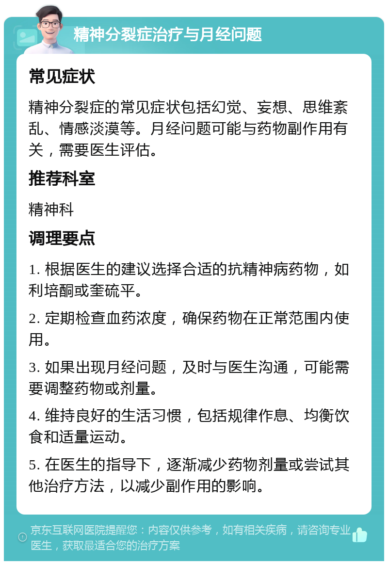 精神分裂症治疗与月经问题 常见症状 精神分裂症的常见症状包括幻觉、妄想、思维紊乱、情感淡漠等。月经问题可能与药物副作用有关，需要医生评估。 推荐科室 精神科 调理要点 1. 根据医生的建议选择合适的抗精神病药物，如利培酮或奎硫平。 2. 定期检查血药浓度，确保药物在正常范围内使用。 3. 如果出现月经问题，及时与医生沟通，可能需要调整药物或剂量。 4. 维持良好的生活习惯，包括规律作息、均衡饮食和适量运动。 5. 在医生的指导下，逐渐减少药物剂量或尝试其他治疗方法，以减少副作用的影响。