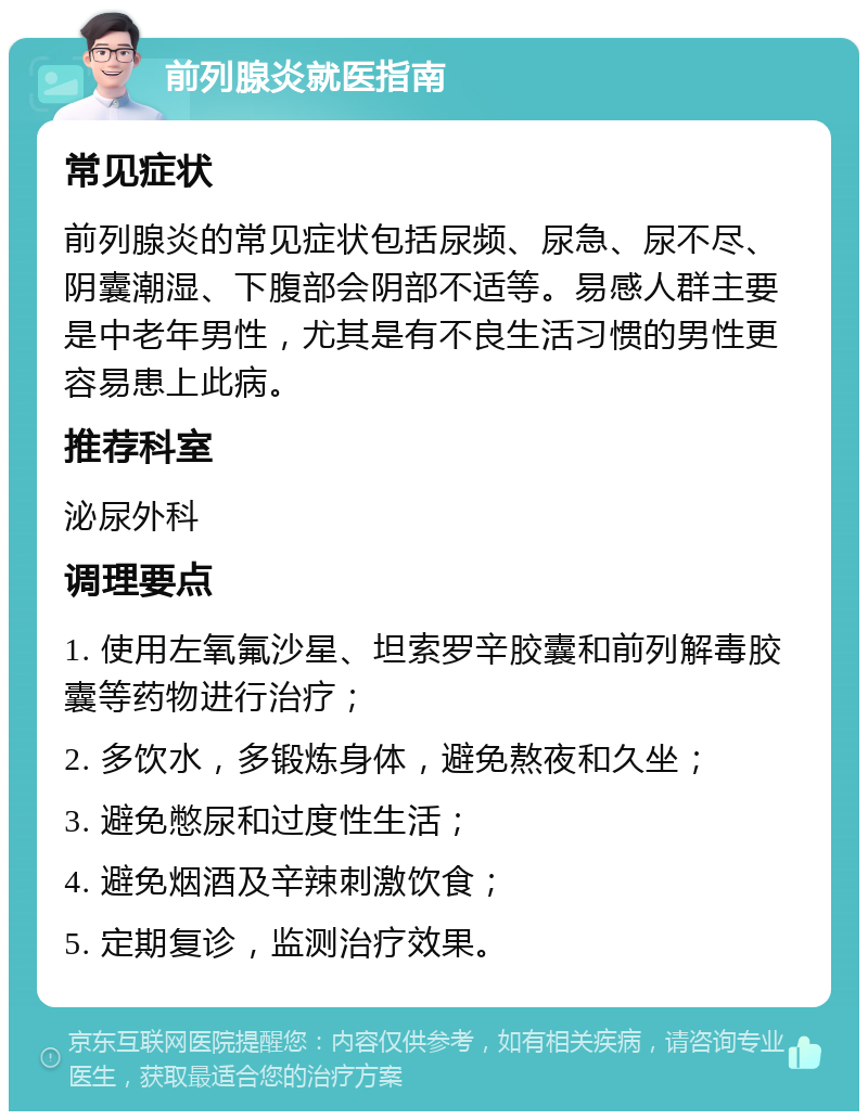 前列腺炎就医指南 常见症状 前列腺炎的常见症状包括尿频、尿急、尿不尽、阴囊潮湿、下腹部会阴部不适等。易感人群主要是中老年男性，尤其是有不良生活习惯的男性更容易患上此病。 推荐科室 泌尿外科 调理要点 1. 使用左氧氟沙星、坦索罗辛胶囊和前列解毒胶囊等药物进行治疗； 2. 多饮水，多锻炼身体，避免熬夜和久坐； 3. 避免憋尿和过度性生活； 4. 避免烟酒及辛辣刺激饮食； 5. 定期复诊，监测治疗效果。