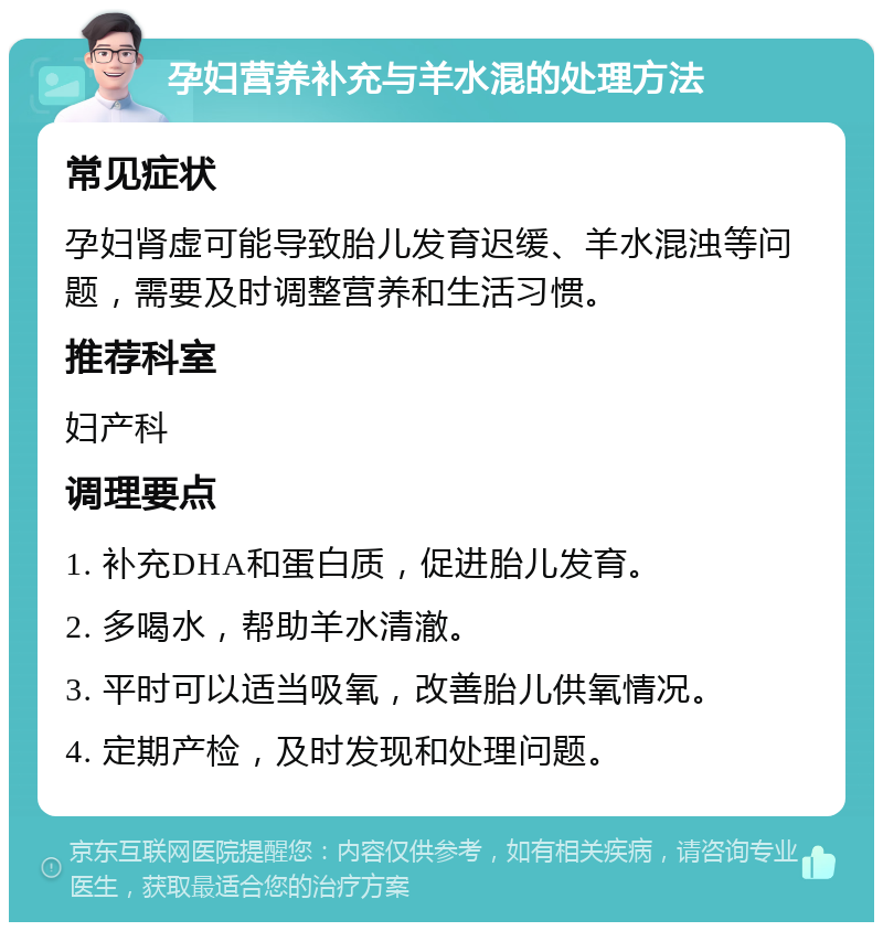 孕妇营养补充与羊水混的处理方法 常见症状 孕妇肾虚可能导致胎儿发育迟缓、羊水混浊等问题，需要及时调整营养和生活习惯。 推荐科室 妇产科 调理要点 1. 补充DHA和蛋白质，促进胎儿发育。 2. 多喝水，帮助羊水清澈。 3. 平时可以适当吸氧，改善胎儿供氧情况。 4. 定期产检，及时发现和处理问题。