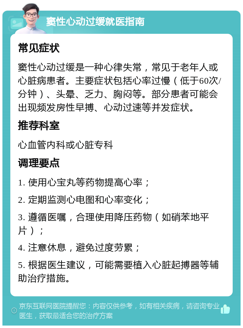 窦性心动过缓就医指南 常见症状 窦性心动过缓是一种心律失常，常见于老年人或心脏病患者。主要症状包括心率过慢（低于60次/分钟）、头晕、乏力、胸闷等。部分患者可能会出现频发房性早搏、心动过速等并发症状。 推荐科室 心血管内科或心脏专科 调理要点 1. 使用心宝丸等药物提高心率； 2. 定期监测心电图和心率变化； 3. 遵循医嘱，合理使用降压药物（如硝苯地平片）； 4. 注意休息，避免过度劳累； 5. 根据医生建议，可能需要植入心脏起搏器等辅助治疗措施。