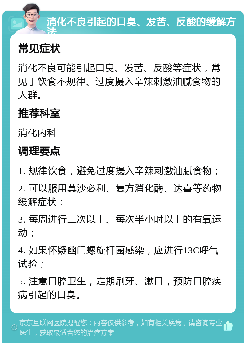 消化不良引起的口臭、发苦、反酸的缓解方法 常见症状 消化不良可能引起口臭、发苦、反酸等症状，常见于饮食不规律、过度摄入辛辣刺激油腻食物的人群。 推荐科室 消化内科 调理要点 1. 规律饮食，避免过度摄入辛辣刺激油腻食物； 2. 可以服用莫沙必利、复方消化酶、达喜等药物缓解症状； 3. 每周进行三次以上、每次半小时以上的有氧运动； 4. 如果怀疑幽门螺旋杆菌感染，应进行13C呼气试验； 5. 注意口腔卫生，定期刷牙、漱口，预防口腔疾病引起的口臭。