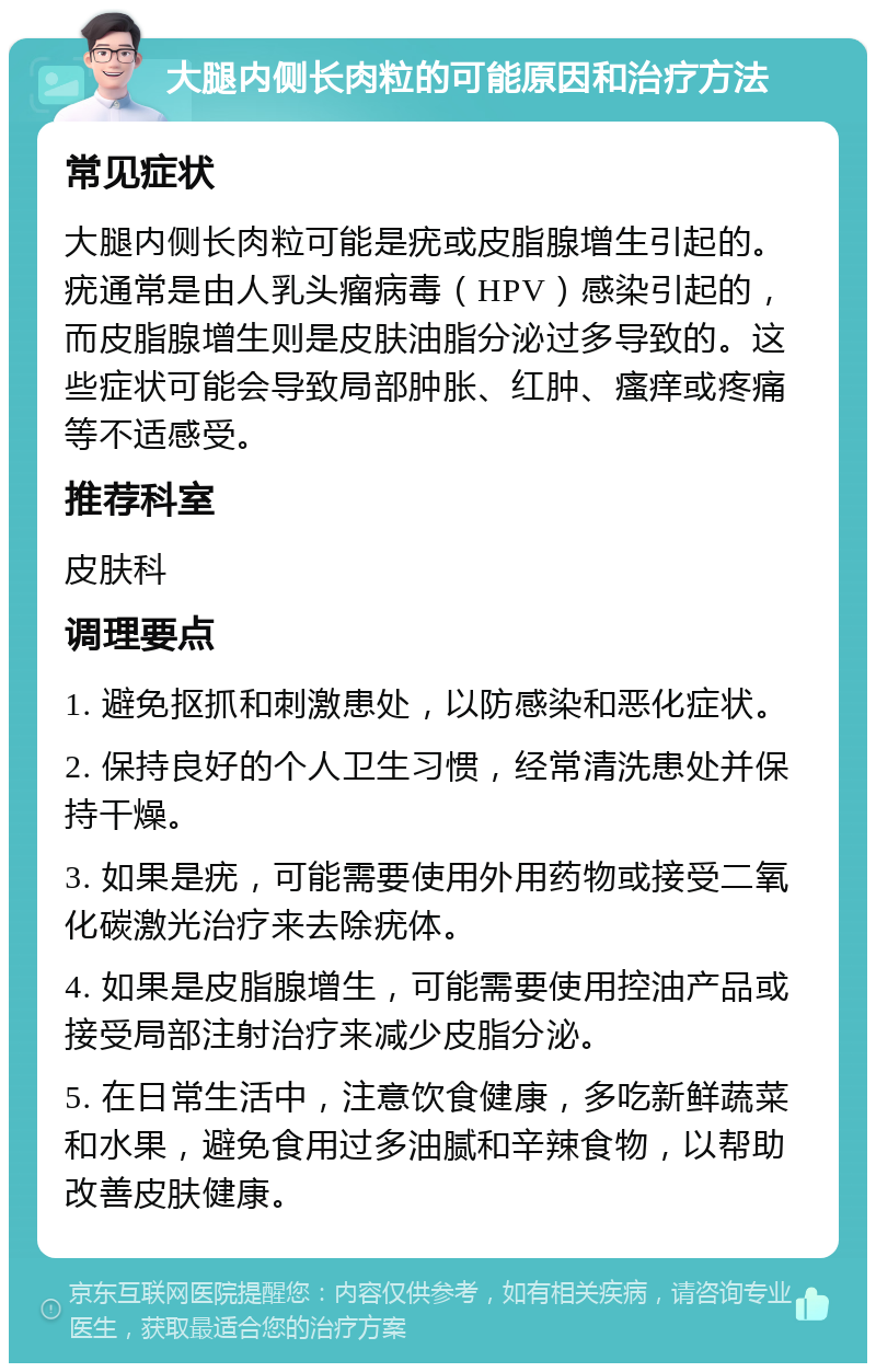 大腿内侧长肉粒的可能原因和治疗方法 常见症状 大腿内侧长肉粒可能是疣或皮脂腺增生引起的。疣通常是由人乳头瘤病毒（HPV）感染引起的，而皮脂腺增生则是皮肤油脂分泌过多导致的。这些症状可能会导致局部肿胀、红肿、瘙痒或疼痛等不适感受。 推荐科室 皮肤科 调理要点 1. 避免抠抓和刺激患处，以防感染和恶化症状。 2. 保持良好的个人卫生习惯，经常清洗患处并保持干燥。 3. 如果是疣，可能需要使用外用药物或接受二氧化碳激光治疗来去除疣体。 4. 如果是皮脂腺增生，可能需要使用控油产品或接受局部注射治疗来减少皮脂分泌。 5. 在日常生活中，注意饮食健康，多吃新鲜蔬菜和水果，避免食用过多油腻和辛辣食物，以帮助改善皮肤健康。