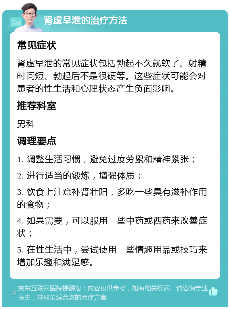 肾虚早泄的治疗方法 常见症状 肾虚早泄的常见症状包括勃起不久就软了、射精时间短、勃起后不是很硬等。这些症状可能会对患者的性生活和心理状态产生负面影响。 推荐科室 男科 调理要点 1. 调整生活习惯，避免过度劳累和精神紧张； 2. 进行适当的锻炼，增强体质； 3. 饮食上注意补肾壮阳，多吃一些具有滋补作用的食物； 4. 如果需要，可以服用一些中药或西药来改善症状； 5. 在性生活中，尝试使用一些情趣用品或技巧来增加乐趣和满足感。