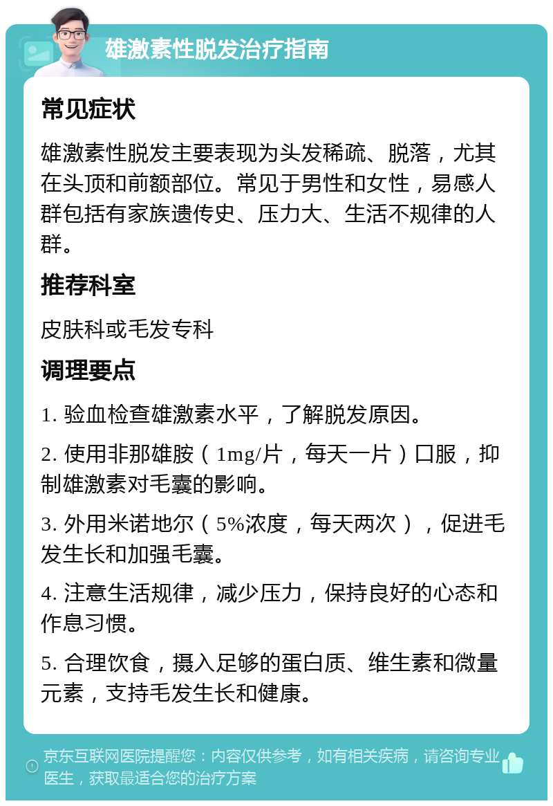 雄激素性脱发治疗指南 常见症状 雄激素性脱发主要表现为头发稀疏、脱落，尤其在头顶和前额部位。常见于男性和女性，易感人群包括有家族遗传史、压力大、生活不规律的人群。 推荐科室 皮肤科或毛发专科 调理要点 1. 验血检查雄激素水平，了解脱发原因。 2. 使用非那雄胺（1mg/片，每天一片）口服，抑制雄激素对毛囊的影响。 3. 外用米诺地尔（5%浓度，每天两次），促进毛发生长和加强毛囊。 4. 注意生活规律，减少压力，保持良好的心态和作息习惯。 5. 合理饮食，摄入足够的蛋白质、维生素和微量元素，支持毛发生长和健康。