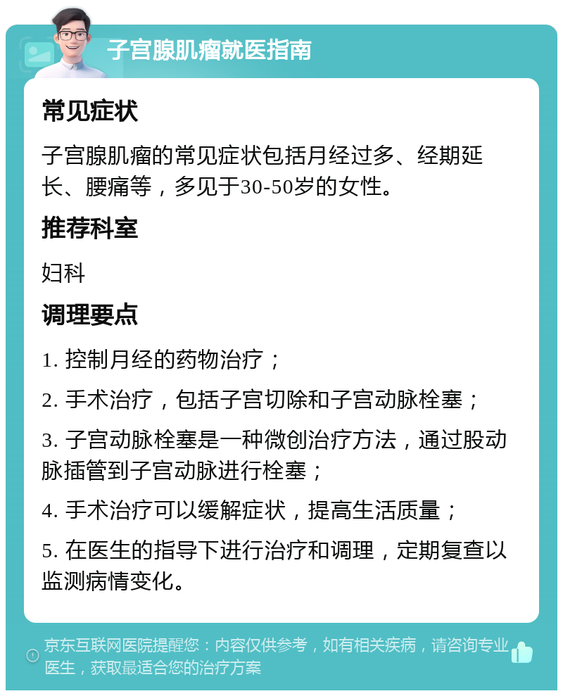 子宫腺肌瘤就医指南 常见症状 子宫腺肌瘤的常见症状包括月经过多、经期延长、腰痛等，多见于30-50岁的女性。 推荐科室 妇科 调理要点 1. 控制月经的药物治疗； 2. 手术治疗，包括子宫切除和子宫动脉栓塞； 3. 子宫动脉栓塞是一种微创治疗方法，通过股动脉插管到子宫动脉进行栓塞； 4. 手术治疗可以缓解症状，提高生活质量； 5. 在医生的指导下进行治疗和调理，定期复查以监测病情变化。