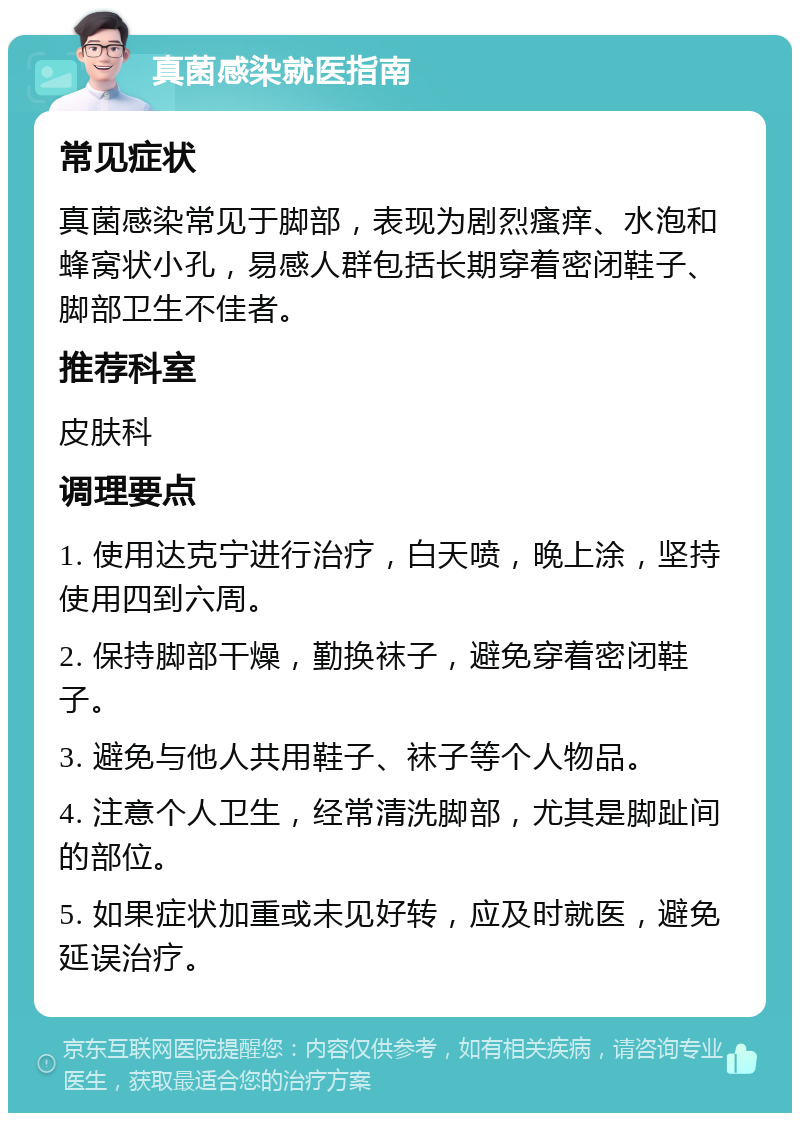 真菌感染就医指南 常见症状 真菌感染常见于脚部，表现为剧烈瘙痒、水泡和蜂窝状小孔，易感人群包括长期穿着密闭鞋子、脚部卫生不佳者。 推荐科室 皮肤科 调理要点 1. 使用达克宁进行治疗，白天喷，晚上涂，坚持使用四到六周。 2. 保持脚部干燥，勤换袜子，避免穿着密闭鞋子。 3. 避免与他人共用鞋子、袜子等个人物品。 4. 注意个人卫生，经常清洗脚部，尤其是脚趾间的部位。 5. 如果症状加重或未见好转，应及时就医，避免延误治疗。