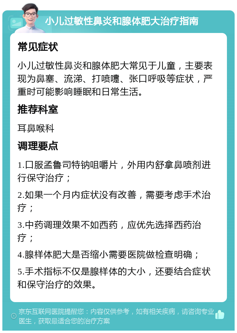 小儿过敏性鼻炎和腺体肥大治疗指南 常见症状 小儿过敏性鼻炎和腺体肥大常见于儿童，主要表现为鼻塞、流涕、打喷嚏、张口呼吸等症状，严重时可能影响睡眠和日常生活。 推荐科室 耳鼻喉科 调理要点 1.口服孟鲁司特钠咀嚼片，外用内舒拿鼻喷剂进行保守治疗； 2.如果一个月内症状没有改善，需要考虑手术治疗； 3.中药调理效果不如西药，应优先选择西药治疗； 4.腺样体肥大是否缩小需要医院做检查明确； 5.手术指标不仅是腺样体的大小，还要结合症状和保守治疗的效果。