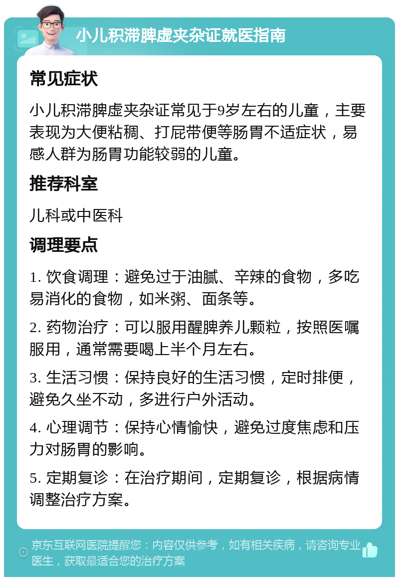 小儿积滞脾虚夹杂证就医指南 常见症状 小儿积滞脾虚夹杂证常见于9岁左右的儿童，主要表现为大便粘稠、打屁带便等肠胃不适症状，易感人群为肠胃功能较弱的儿童。 推荐科室 儿科或中医科 调理要点 1. 饮食调理：避免过于油腻、辛辣的食物，多吃易消化的食物，如米粥、面条等。 2. 药物治疗：可以服用醒脾养儿颗粒，按照医嘱服用，通常需要喝上半个月左右。 3. 生活习惯：保持良好的生活习惯，定时排便，避免久坐不动，多进行户外活动。 4. 心理调节：保持心情愉快，避免过度焦虑和压力对肠胃的影响。 5. 定期复诊：在治疗期间，定期复诊，根据病情调整治疗方案。