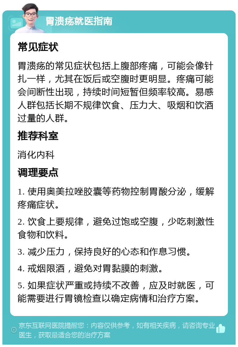 胃溃疡就医指南 常见症状 胃溃疡的常见症状包括上腹部疼痛，可能会像针扎一样，尤其在饭后或空腹时更明显。疼痛可能会间断性出现，持续时间短暂但频率较高。易感人群包括长期不规律饮食、压力大、吸烟和饮酒过量的人群。 推荐科室 消化内科 调理要点 1. 使用奥美拉唑胶囊等药物控制胃酸分泌，缓解疼痛症状。 2. 饮食上要规律，避免过饱或空腹，少吃刺激性食物和饮料。 3. 减少压力，保持良好的心态和作息习惯。 4. 戒烟限酒，避免对胃黏膜的刺激。 5. 如果症状严重或持续不改善，应及时就医，可能需要进行胃镜检查以确定病情和治疗方案。