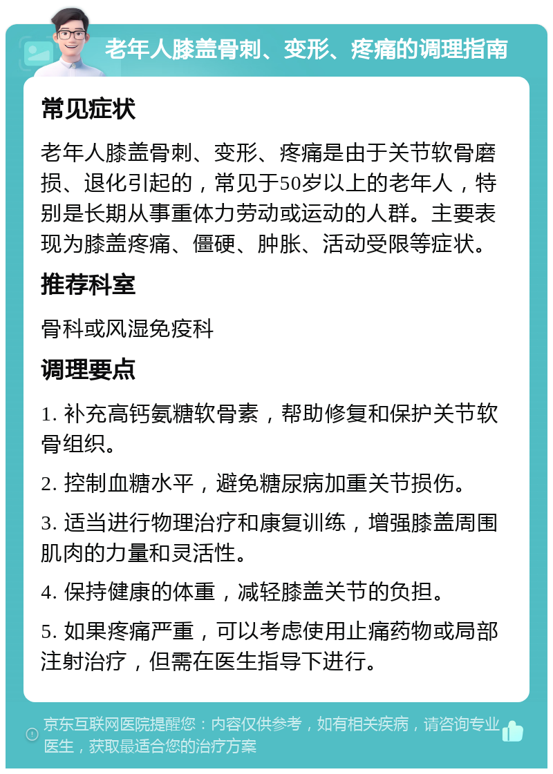 老年人膝盖骨刺、变形、疼痛的调理指南 常见症状 老年人膝盖骨刺、变形、疼痛是由于关节软骨磨损、退化引起的，常见于50岁以上的老年人，特别是长期从事重体力劳动或运动的人群。主要表现为膝盖疼痛、僵硬、肿胀、活动受限等症状。 推荐科室 骨科或风湿免疫科 调理要点 1. 补充高钙氨糖软骨素，帮助修复和保护关节软骨组织。 2. 控制血糖水平，避免糖尿病加重关节损伤。 3. 适当进行物理治疗和康复训练，增强膝盖周围肌肉的力量和灵活性。 4. 保持健康的体重，减轻膝盖关节的负担。 5. 如果疼痛严重，可以考虑使用止痛药物或局部注射治疗，但需在医生指导下进行。