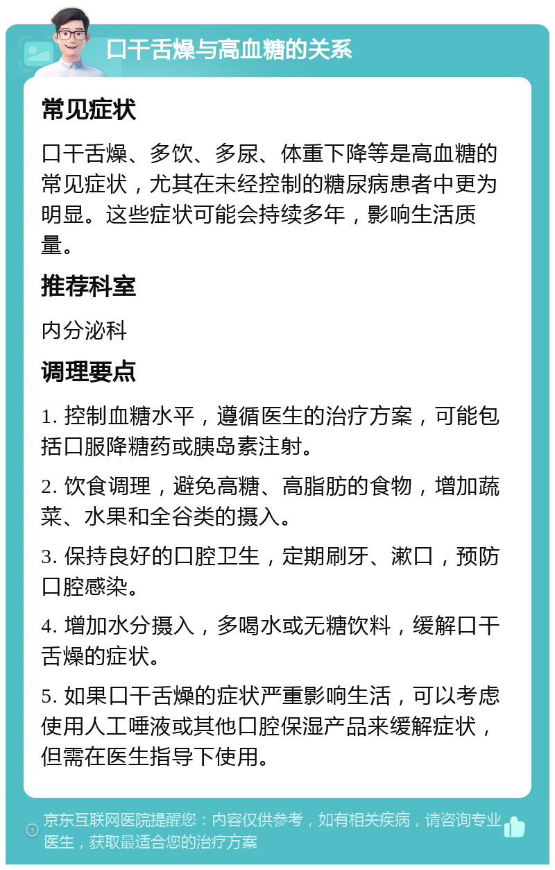 口干舌燥与高血糖的关系 常见症状 口干舌燥、多饮、多尿、体重下降等是高血糖的常见症状，尤其在未经控制的糖尿病患者中更为明显。这些症状可能会持续多年，影响生活质量。 推荐科室 内分泌科 调理要点 1. 控制血糖水平，遵循医生的治疗方案，可能包括口服降糖药或胰岛素注射。 2. 饮食调理，避免高糖、高脂肪的食物，增加蔬菜、水果和全谷类的摄入。 3. 保持良好的口腔卫生，定期刷牙、漱口，预防口腔感染。 4. 增加水分摄入，多喝水或无糖饮料，缓解口干舌燥的症状。 5. 如果口干舌燥的症状严重影响生活，可以考虑使用人工唾液或其他口腔保湿产品来缓解症状，但需在医生指导下使用。