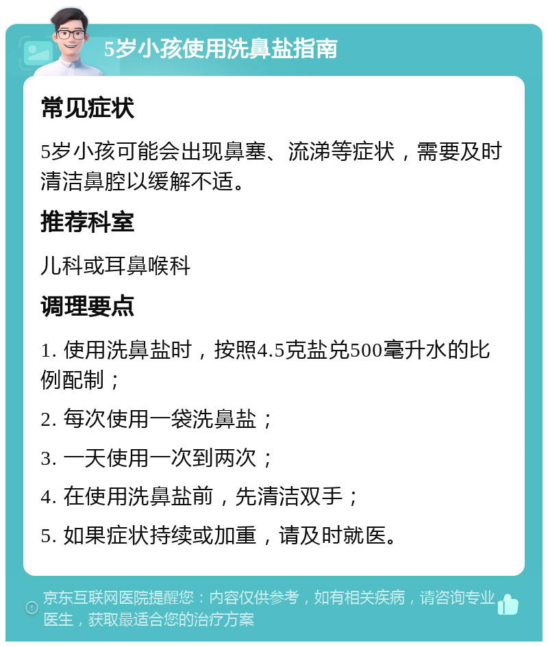 5岁小孩使用洗鼻盐指南 常见症状 5岁小孩可能会出现鼻塞、流涕等症状，需要及时清洁鼻腔以缓解不适。 推荐科室 儿科或耳鼻喉科 调理要点 1. 使用洗鼻盐时，按照4.5克盐兑500毫升水的比例配制； 2. 每次使用一袋洗鼻盐； 3. 一天使用一次到两次； 4. 在使用洗鼻盐前，先清洁双手； 5. 如果症状持续或加重，请及时就医。