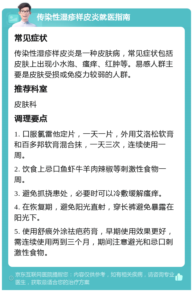 传染性湿疹样皮炎就医指南 常见症状 传染性湿疹样皮炎是一种皮肤病，常见症状包括皮肤上出现小水泡、瘙痒、红肿等。易感人群主要是皮肤受损或免疫力较弱的人群。 推荐科室 皮肤科 调理要点 1. 口服氯雷他定片，一天一片，外用艾洛松软膏和百多邦软膏混合抹，一天三次，连续使用一周。 2. 饮食上忌口鱼虾牛羊肉辣椒等刺激性食物一周。 3. 避免抓挠患处，必要时可以冷敷缓解瘙痒。 4. 在恢复期，避免阳光直射，穿长裤避免暴露在阳光下。 5. 使用舒痕外涂祛疤药膏，早期使用效果更好，需连续使用两到三个月，期间注意避光和忌口刺激性食物。