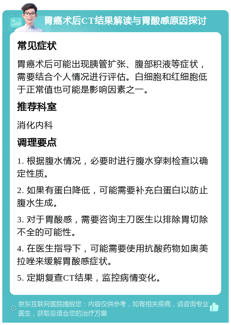 胃癌术后CT结果解读与胃酸感原因探讨 常见症状 胃癌术后可能出现胰管扩张、腹部积液等症状，需要结合个人情况进行评估。白细胞和红细胞低于正常值也可能是影响因素之一。 推荐科室 消化内科 调理要点 1. 根据腹水情况，必要时进行腹水穿刺检查以确定性质。 2. 如果有蛋白降低，可能需要补充白蛋白以防止腹水生成。 3. 对于胃酸感，需要咨询主刀医生以排除胃切除不全的可能性。 4. 在医生指导下，可能需要使用抗酸药物如奥美拉唑来缓解胃酸感症状。 5. 定期复查CT结果，监控病情变化。