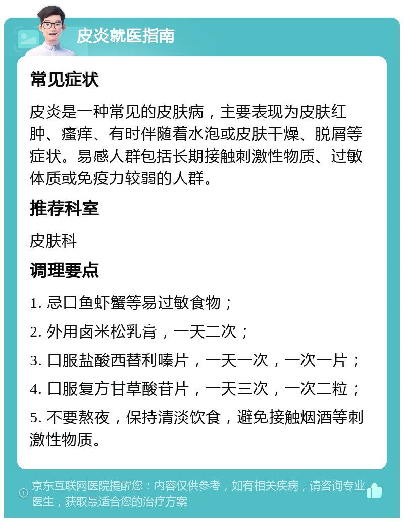 皮炎就医指南 常见症状 皮炎是一种常见的皮肤病，主要表现为皮肤红肿、瘙痒、有时伴随着水泡或皮肤干燥、脱屑等症状。易感人群包括长期接触刺激性物质、过敏体质或免疫力较弱的人群。 推荐科室 皮肤科 调理要点 1. 忌口鱼虾蟹等易过敏食物； 2. 外用卤米松乳膏，一天二次； 3. 口服盐酸西替利嗪片，一天一次，一次一片； 4. 口服复方甘草酸苷片，一天三次，一次二粒； 5. 不要熬夜，保持清淡饮食，避免接触烟酒等刺激性物质。