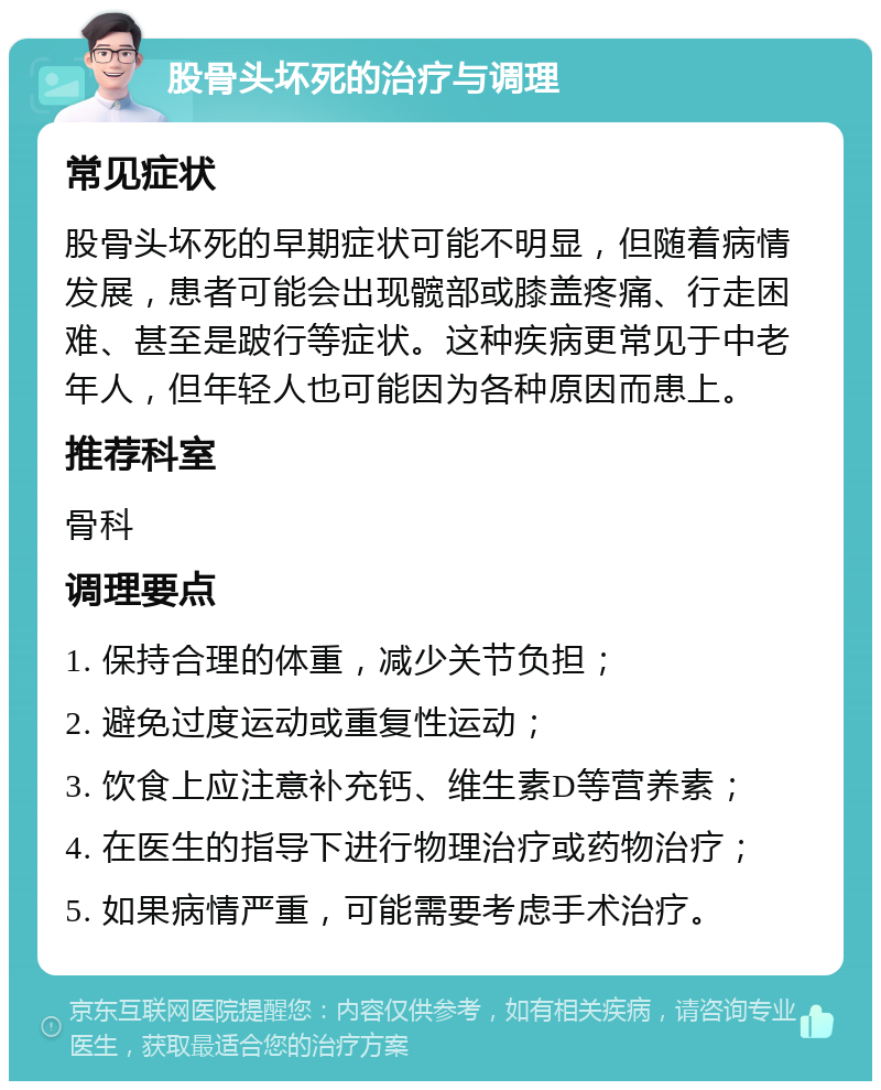 股骨头坏死的治疗与调理 常见症状 股骨头坏死的早期症状可能不明显，但随着病情发展，患者可能会出现髋部或膝盖疼痛、行走困难、甚至是跛行等症状。这种疾病更常见于中老年人，但年轻人也可能因为各种原因而患上。 推荐科室 骨科 调理要点 1. 保持合理的体重，减少关节负担； 2. 避免过度运动或重复性运动； 3. 饮食上应注意补充钙、维生素D等营养素； 4. 在医生的指导下进行物理治疗或药物治疗； 5. 如果病情严重，可能需要考虑手术治疗。