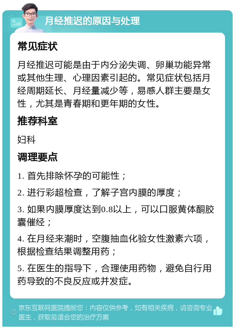 月经推迟的原因与处理 常见症状 月经推迟可能是由于内分泌失调、卵巢功能异常或其他生理、心理因素引起的。常见症状包括月经周期延长、月经量减少等，易感人群主要是女性，尤其是青春期和更年期的女性。 推荐科室 妇科 调理要点 1. 首先排除怀孕的可能性； 2. 进行彩超检查，了解子宫内膜的厚度； 3. 如果内膜厚度达到0.8以上，可以口服黄体酮胶囊催经； 4. 在月经来潮时，空腹抽血化验女性激素六项，根据检查结果调整用药； 5. 在医生的指导下，合理使用药物，避免自行用药导致的不良反应或并发症。