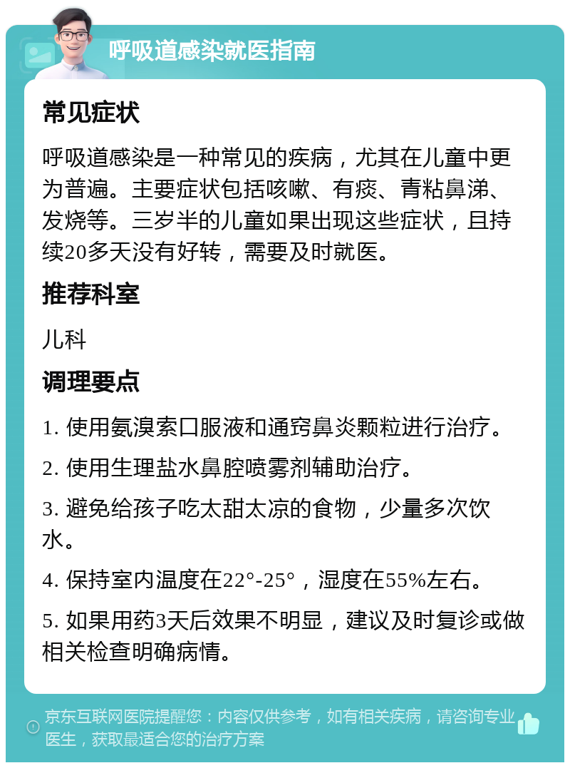 呼吸道感染就医指南 常见症状 呼吸道感染是一种常见的疾病，尤其在儿童中更为普遍。主要症状包括咳嗽、有痰、青粘鼻涕、发烧等。三岁半的儿童如果出现这些症状，且持续20多天没有好转，需要及时就医。 推荐科室 儿科 调理要点 1. 使用氨溴索口服液和通窍鼻炎颗粒进行治疗。 2. 使用生理盐水鼻腔喷雾剂辅助治疗。 3. 避免给孩子吃太甜太凉的食物，少量多次饮水。 4. 保持室内温度在22°-25°，湿度在55%左右。 5. 如果用药3天后效果不明显，建议及时复诊或做相关检查明确病情。