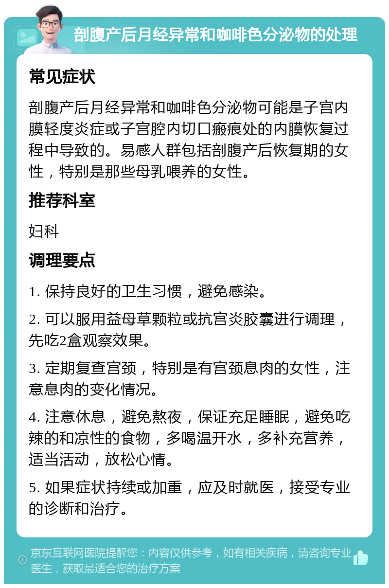 剖腹产后月经异常和咖啡色分泌物的处理 常见症状 剖腹产后月经异常和咖啡色分泌物可能是子宫内膜轻度炎症或子宫腔内切口瘢痕处的内膜恢复过程中导致的。易感人群包括剖腹产后恢复期的女性，特别是那些母乳喂养的女性。 推荐科室 妇科 调理要点 1. 保持良好的卫生习惯，避免感染。 2. 可以服用益母草颗粒或抗宫炎胶囊进行调理，先吃2盒观察效果。 3. 定期复查宫颈，特别是有宫颈息肉的女性，注意息肉的变化情况。 4. 注意休息，避免熬夜，保证充足睡眠，避免吃辣的和凉性的食物，多喝温开水，多补充营养，适当活动，放松心情。 5. 如果症状持续或加重，应及时就医，接受专业的诊断和治疗。