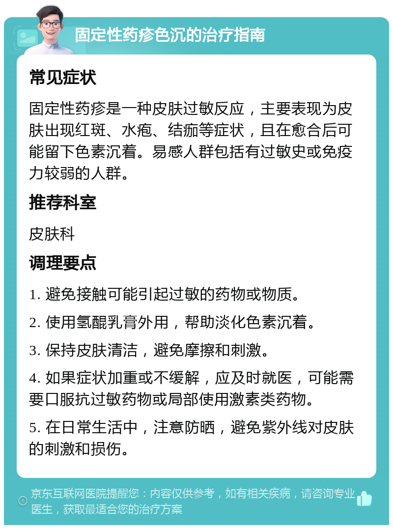 固定性药疹色沉的治疗指南 常见症状 固定性药疹是一种皮肤过敏反应，主要表现为皮肤出现红斑、水疱、结痂等症状，且在愈合后可能留下色素沉着。易感人群包括有过敏史或免疫力较弱的人群。 推荐科室 皮肤科 调理要点 1. 避免接触可能引起过敏的药物或物质。 2. 使用氢醌乳膏外用，帮助淡化色素沉着。 3. 保持皮肤清洁，避免摩擦和刺激。 4. 如果症状加重或不缓解，应及时就医，可能需要口服抗过敏药物或局部使用激素类药物。 5. 在日常生活中，注意防晒，避免紫外线对皮肤的刺激和损伤。