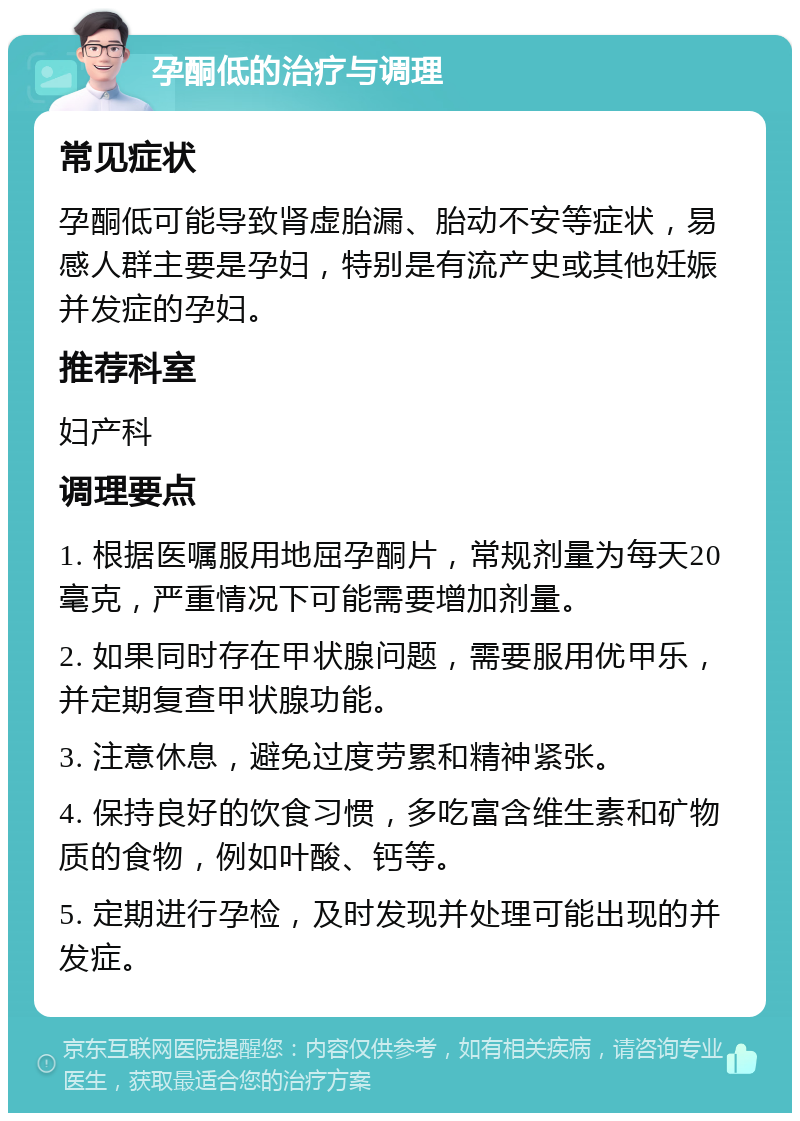 孕酮低的治疗与调理 常见症状 孕酮低可能导致肾虚胎漏、胎动不安等症状，易感人群主要是孕妇，特别是有流产史或其他妊娠并发症的孕妇。 推荐科室 妇产科 调理要点 1. 根据医嘱服用地屈孕酮片，常规剂量为每天20毫克，严重情况下可能需要增加剂量。 2. 如果同时存在甲状腺问题，需要服用优甲乐，并定期复查甲状腺功能。 3. 注意休息，避免过度劳累和精神紧张。 4. 保持良好的饮食习惯，多吃富含维生素和矿物质的食物，例如叶酸、钙等。 5. 定期进行孕检，及时发现并处理可能出现的并发症。