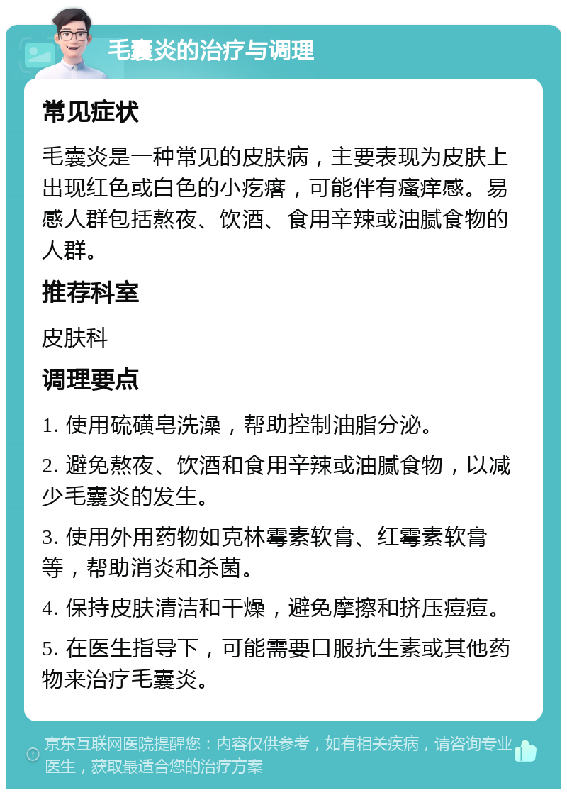 毛囊炎的治疗与调理 常见症状 毛囊炎是一种常见的皮肤病，主要表现为皮肤上出现红色或白色的小疙瘩，可能伴有瘙痒感。易感人群包括熬夜、饮酒、食用辛辣或油腻食物的人群。 推荐科室 皮肤科 调理要点 1. 使用硫磺皂洗澡，帮助控制油脂分泌。 2. 避免熬夜、饮酒和食用辛辣或油腻食物，以减少毛囊炎的发生。 3. 使用外用药物如克林霉素软膏、红霉素软膏等，帮助消炎和杀菌。 4. 保持皮肤清洁和干燥，避免摩擦和挤压痘痘。 5. 在医生指导下，可能需要口服抗生素或其他药物来治疗毛囊炎。