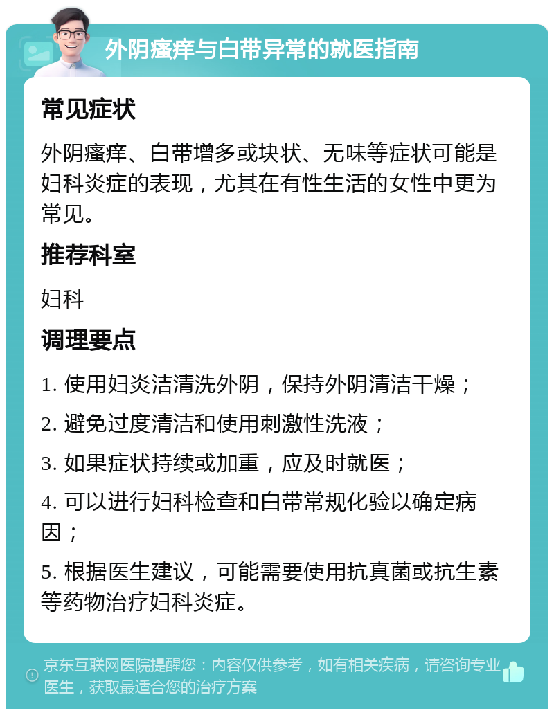 外阴瘙痒与白带异常的就医指南 常见症状 外阴瘙痒、白带增多或块状、无味等症状可能是妇科炎症的表现，尤其在有性生活的女性中更为常见。 推荐科室 妇科 调理要点 1. 使用妇炎洁清洗外阴，保持外阴清洁干燥； 2. 避免过度清洁和使用刺激性洗液； 3. 如果症状持续或加重，应及时就医； 4. 可以进行妇科检查和白带常规化验以确定病因； 5. 根据医生建议，可能需要使用抗真菌或抗生素等药物治疗妇科炎症。