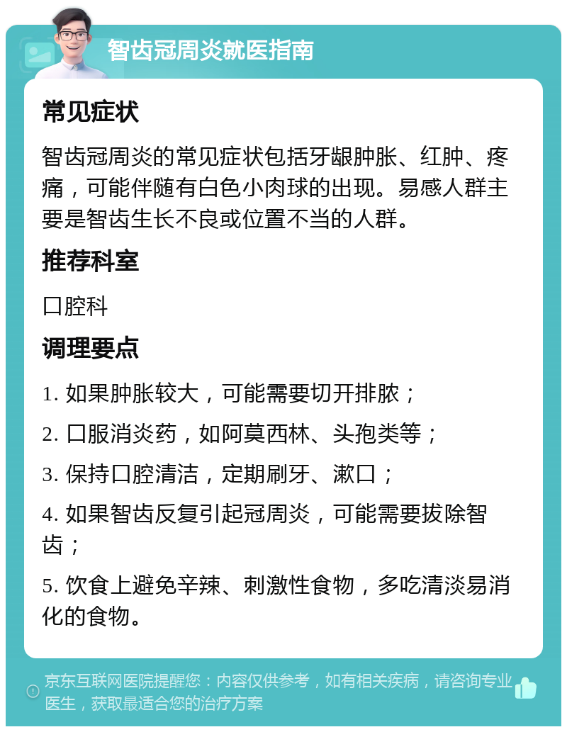 智齿冠周炎就医指南 常见症状 智齿冠周炎的常见症状包括牙龈肿胀、红肿、疼痛，可能伴随有白色小肉球的出现。易感人群主要是智齿生长不良或位置不当的人群。 推荐科室 口腔科 调理要点 1. 如果肿胀较大，可能需要切开排脓； 2. 口服消炎药，如阿莫西林、头孢类等； 3. 保持口腔清洁，定期刷牙、漱口； 4. 如果智齿反复引起冠周炎，可能需要拔除智齿； 5. 饮食上避免辛辣、刺激性食物，多吃清淡易消化的食物。